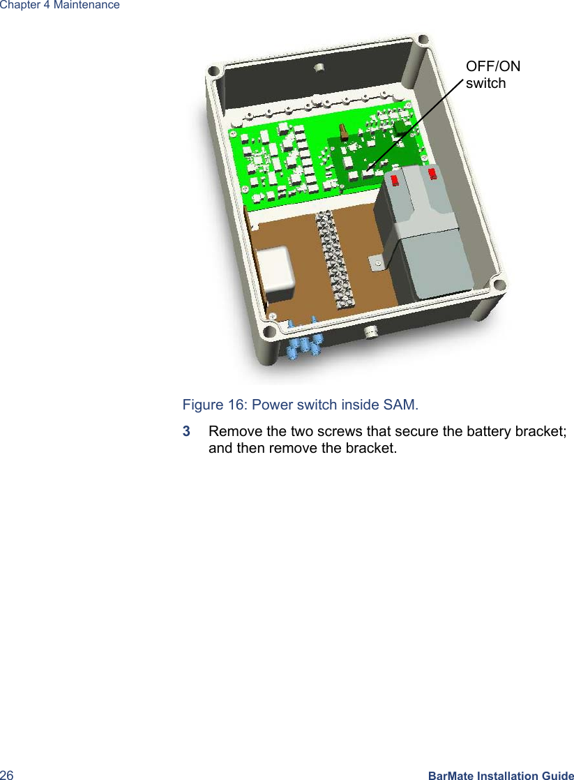 Chapter 4 Maintenance 26 BarMate Installation Guide  Figure 16: Power switch inside SAM. 3  Remove the two screws that secure the battery bracket; and then remove the bracket. OFF/ON switch 