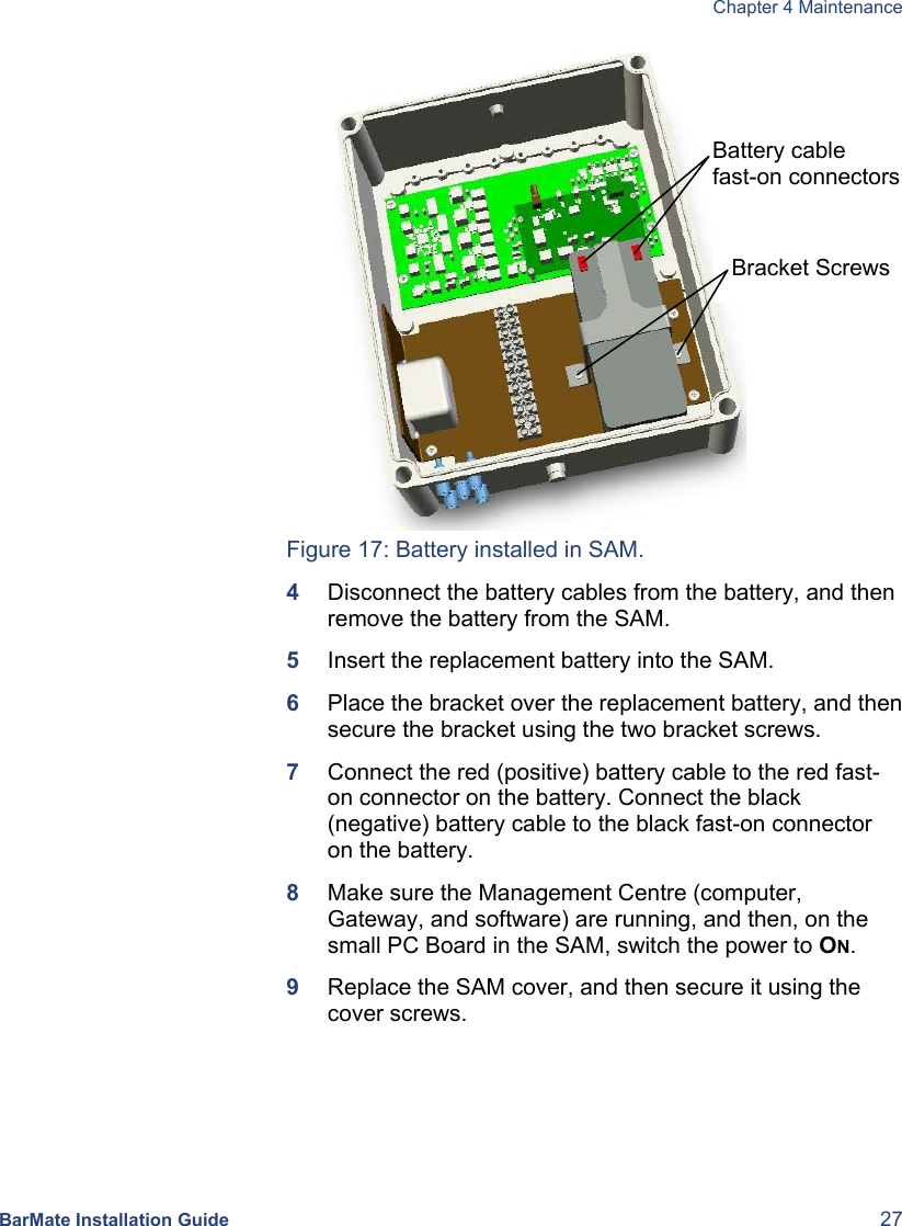  Chapter 4 Maintenance BarMate Installation Guide  27  Figure 17: Battery installed in SAM. 4  Disconnect the battery cables from the battery, and then remove the battery from the SAM.  5  Insert the replacement battery into the SAM. 6  Place the bracket over the replacement battery, and then secure the bracket using the two bracket screws. 7  Connect the red (positive) battery cable to the red fast-on connector on the battery. Connect the black (negative) battery cable to the black fast-on connector on the battery. 8  Make sure the Management Centre (computer, Gateway, and software) are running, and then, on the small PC Board in the SAM, switch the power to ON. 9  Replace the SAM cover, and then secure it using the cover screws.   Bracket Screws Battery cable  fast-on connectors 