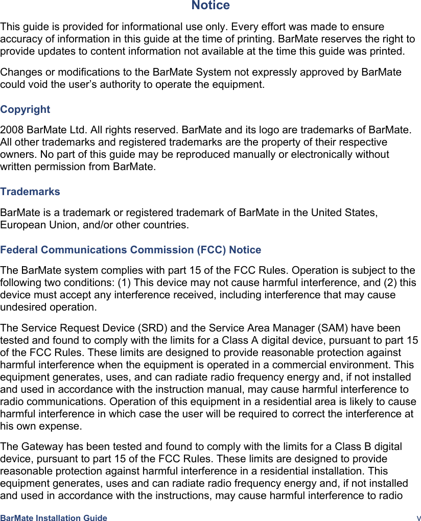  BarMate Installation Guide  v Notice This guide is provided for informational use only. Every effort was made to ensure accuracy of information in this guide at the time of printing. BarMate reserves the right to provide updates to content information not available at the time this guide was printed. Changes or modifications to the BarMate System not expressly approved by BarMate could void the user’s authority to operate the equipment. Copyright 2008 BarMate Ltd. All rights reserved. BarMate and its logo are trademarks of BarMate. All other trademarks and registered trademarks are the property of their respective owners. No part of this guide may be reproduced manually or electronically without written permission from BarMate. Trademarks BarMate is a trademark or registered trademark of BarMate in the United States, European Union, and/or other countries. Federal Communications Commission (FCC) Notice The BarMate system complies with part 15 of the FCC Rules. Operation is subject to the following two conditions: (1) This device may not cause harmful interference, and (2) this device must accept any interference received, including interference that may cause undesired operation. The Service Request Device (SRD) and the Service Area Manager (SAM) have been tested and found to comply with the limits for a Class A digital device, pursuant to part 15 of the FCC Rules. These limits are designed to provide reasonable protection against harmful interference when the equipment is operated in a commercial environment. This equipment generates, uses, and can radiate radio frequency energy and, if not installed and used in accordance with the instruction manual, may cause harmful interference to radio communications. Operation of this equipment in a residential area is likely to cause harmful interference in which case the user will be required to correct the interference at his own expense. The Gateway has been tested and found to comply with the limits for a Class B digital device, pursuant to part 15 of the FCC Rules. These limits are designed to provide reasonable protection against harmful interference in a residential installation. This equipment generates, uses and can radiate radio frequency energy and, if not installed and used in accordance with the instructions, may cause harmful interference to radio 