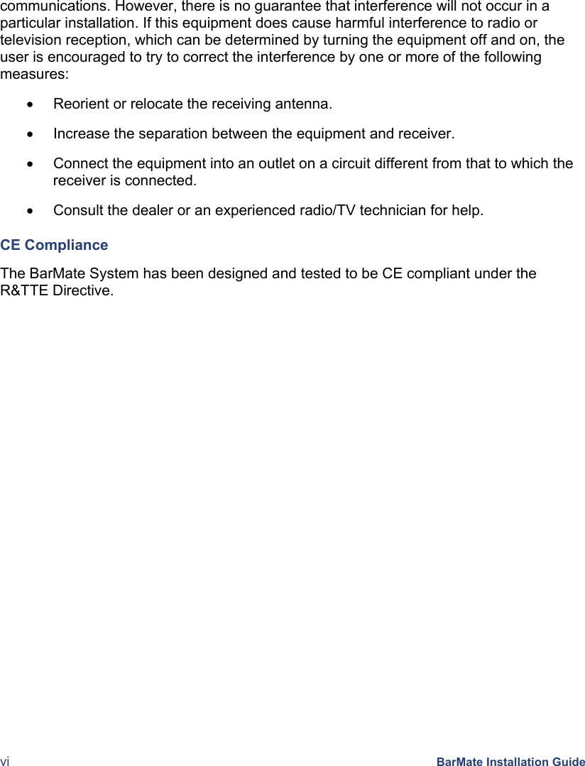  vi BarMate Installation Guide communications. However, there is no guarantee that interference will not occur in a particular installation. If this equipment does cause harmful interference to radio or television reception, which can be determined by turning the equipment off and on, the user is encouraged to try to correct the interference by one or more of the following measures: •  Reorient or relocate the receiving antenna. •  Increase the separation between the equipment and receiver. •  Connect the equipment into an outlet on a circuit different from that to which the receiver is connected. •  Consult the dealer or an experienced radio/TV technician for help. CE Compliance The BarMate System has been designed and tested to be CE compliant under the R&amp;TTE Directive.  