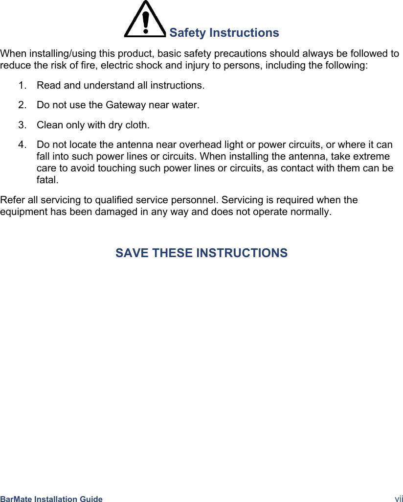  BarMate Installation Guide  vii  Safety Instructions When installing/using this product, basic safety precautions should always be followed to reduce the risk of fire, electric shock and injury to persons, including the following: 1.  Read and understand all instructions. 2.  Do not use the Gateway near water. 3.  Clean only with dry cloth. 4.  Do not locate the antenna near overhead light or power circuits, or where it can fall into such power lines or circuits. When installing the antenna, take extreme care to avoid touching such power lines or circuits, as contact with them can be fatal. Refer all servicing to qualified service personnel. Servicing is required when the equipment has been damaged in any way and does not operate normally. SAVE THESE INSTRUCTIONS 