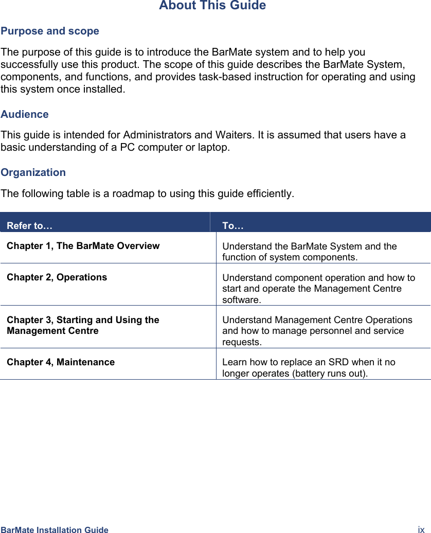  BarMate Installation Guide  ix About This Guide Purpose and scope The purpose of this guide is to introduce the BarMate system and to help you successfully use this product. The scope of this guide describes the BarMate System, components, and functions, and provides task-based instruction for operating and using this system once installed. Audience This guide is intended for Administrators and Waiters. It is assumed that users have a basic understanding of a PC computer or laptop.  Organization The following table is a roadmap to using this guide efficiently.   Refer to…  To… Chapter 1, The BarMate Overview  Understand the BarMate System and the function of system components. Chapter 2, Operations  Understand component operation and how to start and operate the Management Centre software. Chapter 3, Starting and Using the Management Centre Understand Management Centre Operations and how to manage personnel and service requests.  Chapter 4, Maintenance  Learn how to replace an SRD when it no longer operates (battery runs out).  