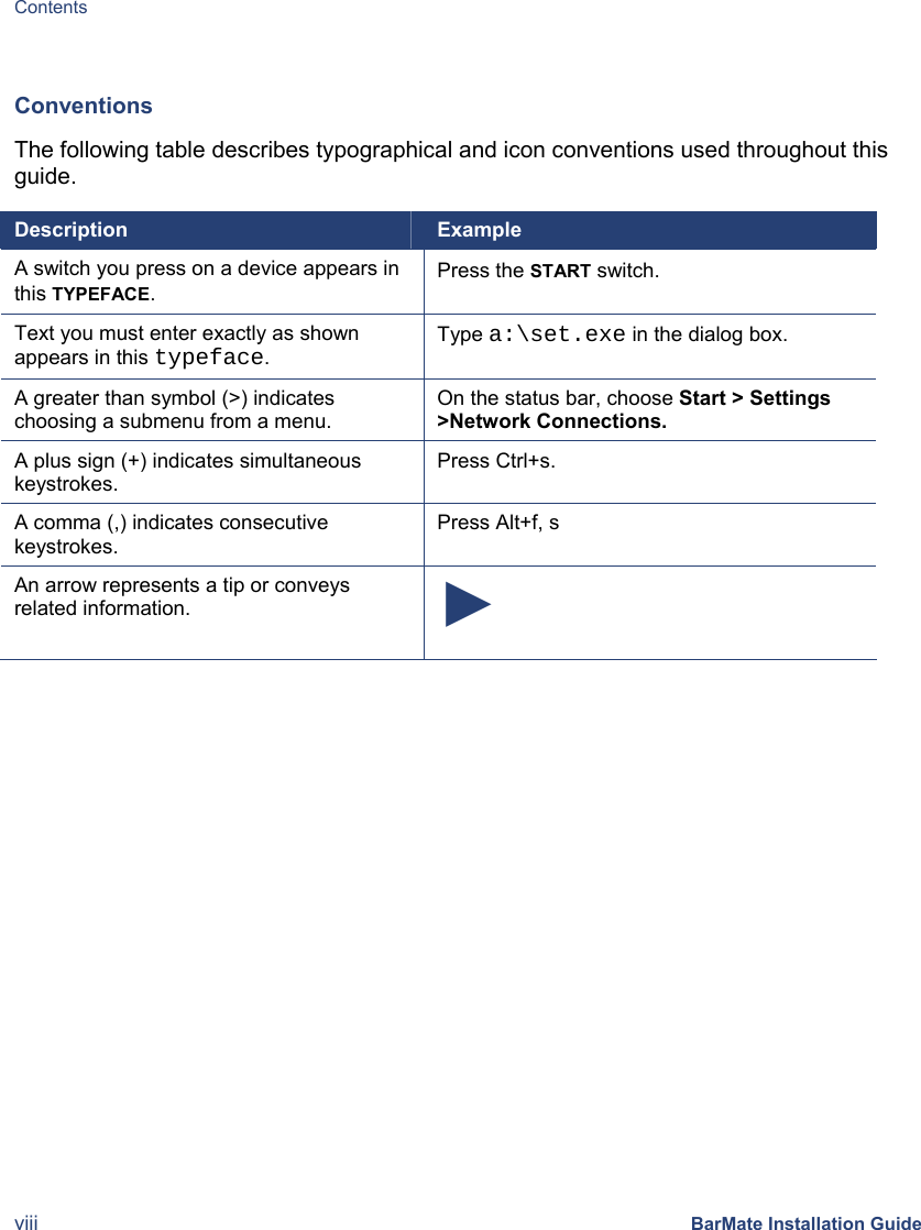 Contents viii BarMate Installation Guide  Conventions The following table describes typographical and icon conventions used throughout this guide.  Description  Example A switch you press on a device appears in this TYPEFACE. Press the START switch. Text you must enter exactly as shown appears in this typeface. Type a:\set.exe in the dialog box. A greater than symbol (&gt;) indicates choosing a submenu from a menu. On the status bar, choose Start &gt; Settings &gt;Network Connections. A plus sign (+) indicates simultaneous keystrokes. Press Ctrl+s. A comma (,) indicates consecutive keystrokes. Press Alt+f, s An arrow represents a tip or conveys related information.  ► 