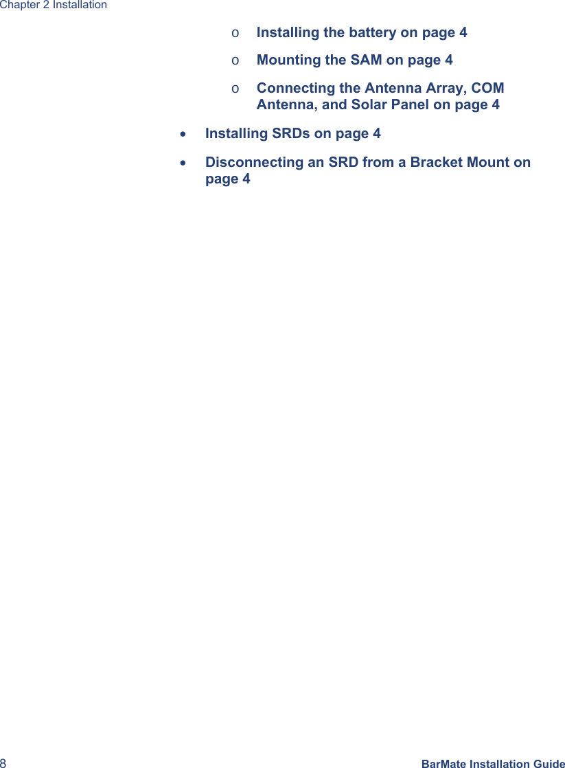 Chapter 2 Installation 8 BarMate Installation Guide o Installing the battery on page 4 o Mounting the SAM on page 4 o Connecting the Antenna Array, COM Antenna, and Solar Panel on page 4 • Installing SRDs on page 4 • Disconnecting an SRD from a Bracket Mount on page 4 
