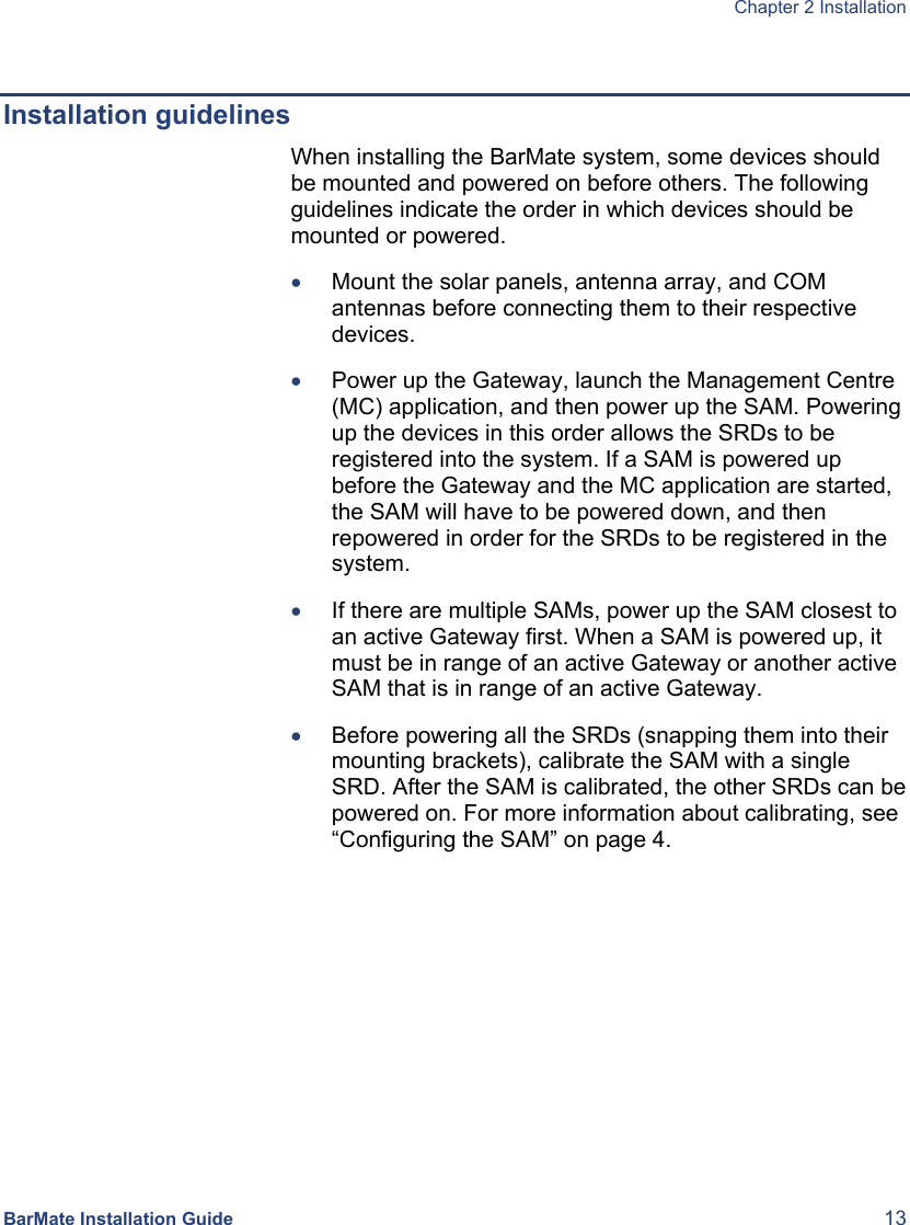  Chapter 2 Installation  BarMate Installation Guide  13  Installation guidelines When installing the BarMate system, some devices should be mounted and powered on before others. The following guidelines indicate the order in which devices should be mounted or powered. • Mount the solar panels, antenna array, and COM antennas before connecting them to their respective devices. • Power up the Gateway, launch the Management Centre (MC) application, and then power up the SAM. Powering up the devices in this order allows the SRDs to be registered into the system. If a SAM is powered up before the Gateway and the MC application are started, the SAM will have to be powered down, and then repowered in order for the SRDs to be registered in the system.  • If there are multiple SAMs, power up the SAM closest to an active Gateway first. When a SAM is powered up, it must be in range of an active Gateway or another active SAM that is in range of an active Gateway. • Before powering all the SRDs (snapping them into their mounting brackets), calibrate the SAM with a single SRD. After the SAM is calibrated, the other SRDs can be powered on. For more information about calibrating, see “Configuring the SAM” on page 4. 
