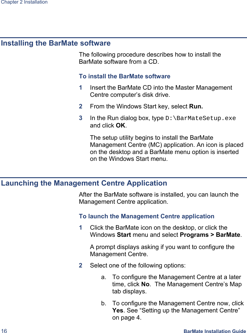 Chapter 2 Installation 16 BarMate Installation Guide   Installing the BarMate software The following procedure describes how to install the BarMate software from a CD. To install the BarMate software  1  Insert the BarMate CD into the Master Management Centre computer’s disk drive. 2  From the Windows Start key, select Run. 3  In the Run dialog box, type D:\BarMateSetup.exe and click OK. The setup utility begins to install the BarMate Management Centre (MC) application. An icon is placed on the desktop and a BarMate menu option is inserted on the Windows Start menu.  Launching the Management Centre Application After the BarMate software is installed, you can launch the Management Centre application. To launch the Management Centre application 1  Click the BarMate icon on the desktop, or click the Windows Start menu and select Programs &gt; BarMate. A prompt displays asking if you want to configure the Management Centre. 2  Select one of the following options: a.  To configure the Management Centre at a later time, click No.  The Management Centre’s Map tab displays. b.  To configure the Management Centre now, click Yes. See “Setting up the Management Centre” on page 4.  