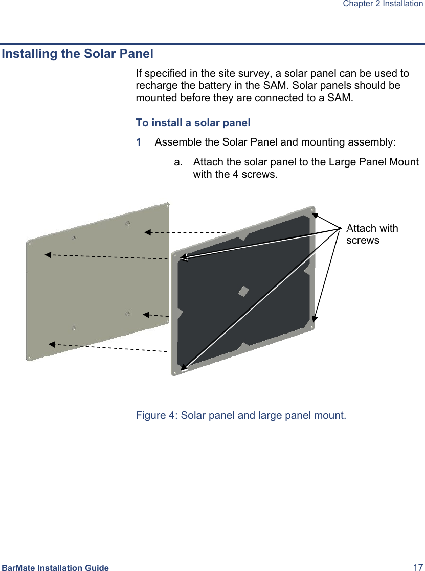  Chapter 2 Installation  BarMate Installation Guide  17  Installing the Solar Panel If specified in the site survey, a solar panel can be used to recharge the battery in the SAM. Solar panels should be mounted before they are connected to a SAM. To install a solar panel 1  Assemble the Solar Panel and mounting assembly: a.  Attach the solar panel to the Large Panel Mount with the 4 screws.       Figure 4: Solar panel and large panel mount. Attach with screws 