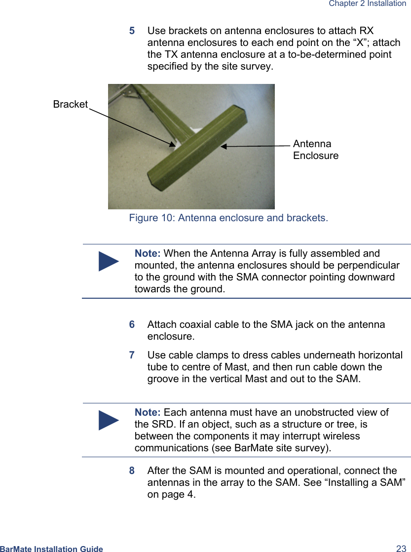  Chapter 2 Installation  BarMate Installation Guide  23 5  Use brackets on antenna enclosures to attach RX antenna enclosures to each end point on the “X”; attach the TX antenna enclosure at a to-be-determined point specified by the site survey.   Figure 10: Antenna enclosure and brackets.  ► Note: When the Antenna Array is fully assembled and mounted, the antenna enclosures should be perpendicular to the ground with the SMA connector pointing downward towards the ground.  6  Attach coaxial cable to the SMA jack on the antenna enclosure. 7  Use cable clamps to dress cables underneath horizontal tube to centre of Mast, and then run cable down the groove in the vertical Mast and out to the SAM.   ► Note: Each antenna must have an unobstructed view of the SRD. If an object, such as a structure or tree, is between the components it may interrupt wireless communications (see BarMate site survey). 8  After the SAM is mounted and operational, connect the antennas in the array to the SAM. See “Installing a SAM” on page 4. Bracket  Antenna  Enclosure 