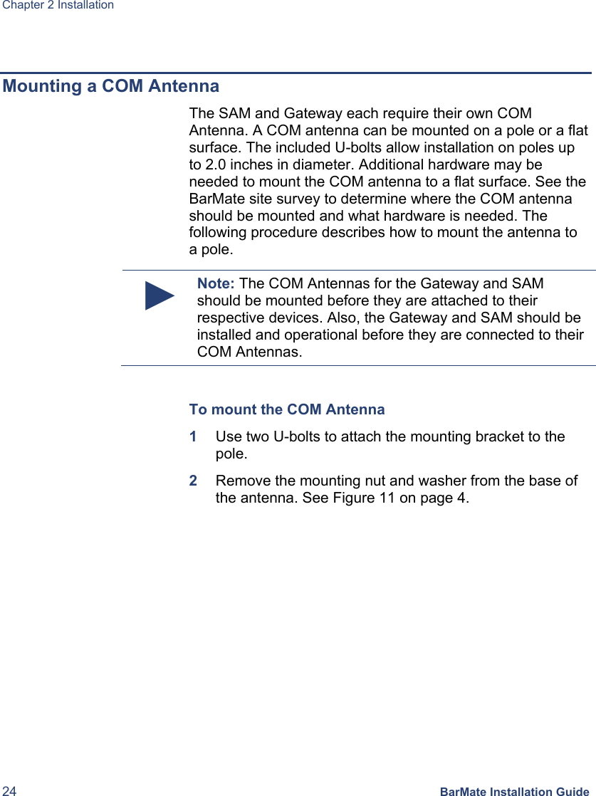 Chapter 2 Installation 24 BarMate Installation Guide  Mounting a COM Antenna The SAM and Gateway each require their own COM Antenna. A COM antenna can be mounted on a pole or a flat surface. The included U-bolts allow installation on poles up to 2.0 inches in diameter. Additional hardware may be needed to mount the COM antenna to a flat surface. See the BarMate site survey to determine where the COM antenna should be mounted and what hardware is needed. The following procedure describes how to mount the antenna to a pole.  ► Note: The COM Antennas for the Gateway and SAM should be mounted before they are attached to their respective devices. Also, the Gateway and SAM should be installed and operational before they are connected to their COM Antennas.  To mount the COM Antenna 1  Use two U-bolts to attach the mounting bracket to the pole. 2  Remove the mounting nut and washer from the base of the antenna. See Figure 11 on page 4. 