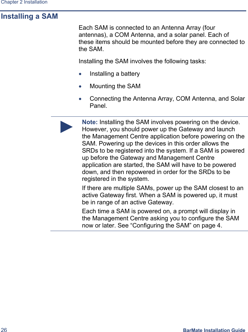 Chapter 2 Installation 26 BarMate Installation Guide Installing a SAM Each SAM is connected to an Antenna Array (four antennas), a COM Antenna, and a solar panel. Each of these items should be mounted before they are connected to the SAM. Installing the SAM involves the following tasks: • Installing a battery • Mounting the SAM • Connecting the Antenna Array, COM Antenna, and Solar Panel.  ► Note: Installing the SAM involves powering on the device. However, you should power up the Gateway and launch the Management Centre application before powering on the SAM. Powering up the devices in this order allows the SRDs to be registered into the system. If a SAM is powered up before the Gateway and Management Centre application are started, the SAM will have to be powered down, and then repowered in order for the SRDs to be registered in the system. If there are multiple SAMs, power up the SAM closest to an active Gateway first. When a SAM is powered up, it must be in range of an active Gateway. Each time a SAM is powered on, a prompt will display in the Management Centre asking you to configure the SAM now or later. See “Configuring the SAM” on page 4.  