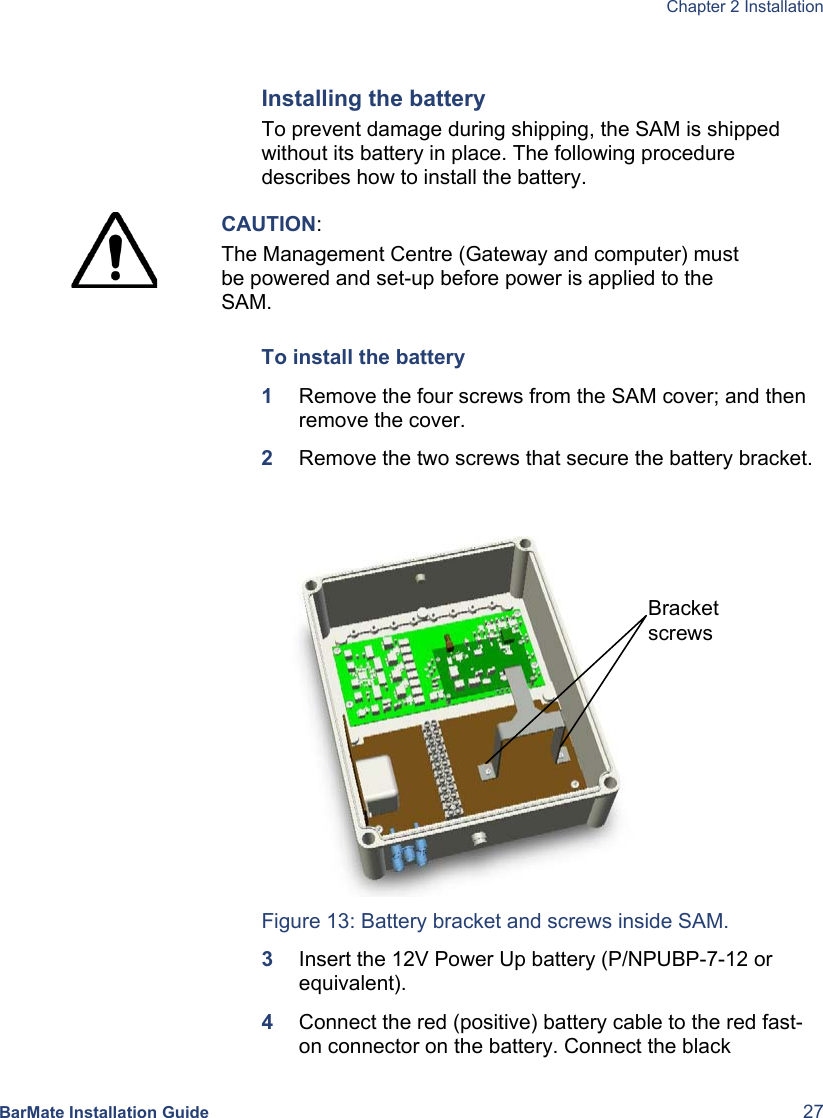  Chapter 2 Installation  BarMate Installation Guide  27  Installing the battery To prevent damage during shipping, the SAM is shipped without its battery in place. The following procedure describes how to install the battery.  CAUTION: The Management Centre (Gateway and computer) must be powered and set-up before power is applied to the SAM.  To install the battery 1  Remove the four screws from the SAM cover; and then remove the cover. 2  Remove the two screws that secure the battery bracket.    Figure 13: Battery bracket and screws inside SAM. 3  Insert the 12V Power Up battery (P/NPUBP-7-12 or equivalent). 4  Connect the red (positive) battery cable to the red fast-on connector on the battery. Connect the black Bracket screws 