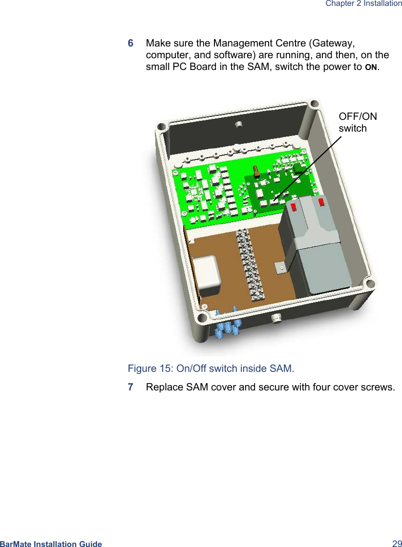  Chapter 2 Installation  BarMate Installation Guide  29  6  Make sure the Management Centre (Gateway, computer, and software) are running, and then, on the small PC Board in the SAM, switch the power to ON.   Figure 15: On/Off switch inside SAM. 7  Replace SAM cover and secure with four cover screws. OFF/ON switch 