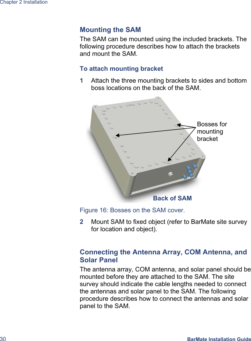 Chapter 2 Installation 30 BarMate Installation Guide  Mounting the SAM The SAM can be mounted using the included brackets. The following procedure describes how to attach the brackets and mount the SAM. To attach mounting bracket  1  Attach the three mounting brackets to sides and bottom boss locations on the back of the SAM.    Figure 16: Bosses on the SAM cover. 2  Mount SAM to fixed object (refer to BarMate site survey for location and object).  Connecting the Antenna Array, COM Antenna, and Solar Panel The antenna array, COM antenna, and solar panel should be mounted before they are attached to the SAM. The site survey should indicate the cable lengths needed to connect the antennas and solar panel to the SAM. The following procedure describes how to connect the antennas and solar panel to the SAM. Back of SAMBosses for mounting bracket 