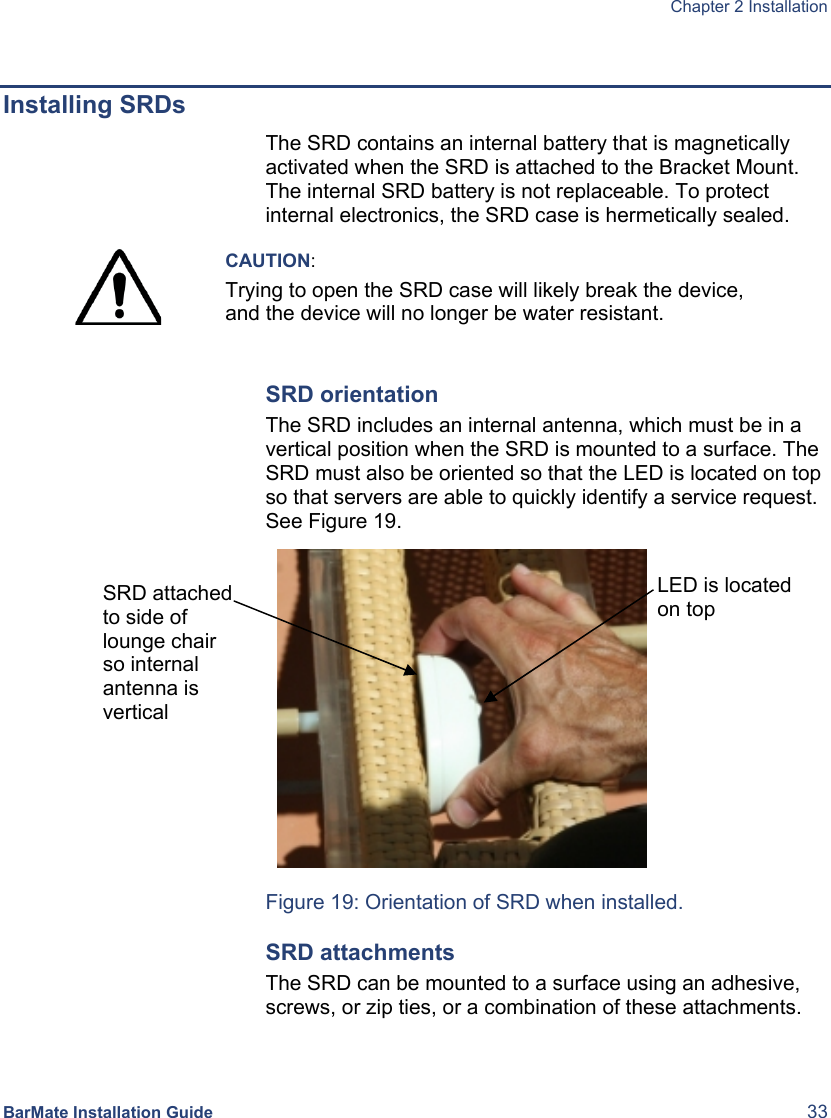  Chapter 2 Installation  BarMate Installation Guide  33  Installing SRDs The SRD contains an internal battery that is magnetically activated when the SRD is attached to the Bracket Mount. The internal SRD battery is not replaceable. To protect internal electronics, the SRD case is hermetically sealed.   CAUTION: Trying to open the SRD case will likely break the device, and the device will no longer be water resistant.  SRD orientation The SRD includes an internal antenna, which must be in a vertical position when the SRD is mounted to a surface. The SRD must also be oriented so that the LED is located on top so that servers are able to quickly identify a service request. See Figure 19.  Figure 19: Orientation of SRD when installed. SRD attachments The SRD can be mounted to a surface using an adhesive, screws, or zip ties, or a combination of these attachments.  SRD attached to side of lounge chair so internal antenna is vertical LED is located on top 