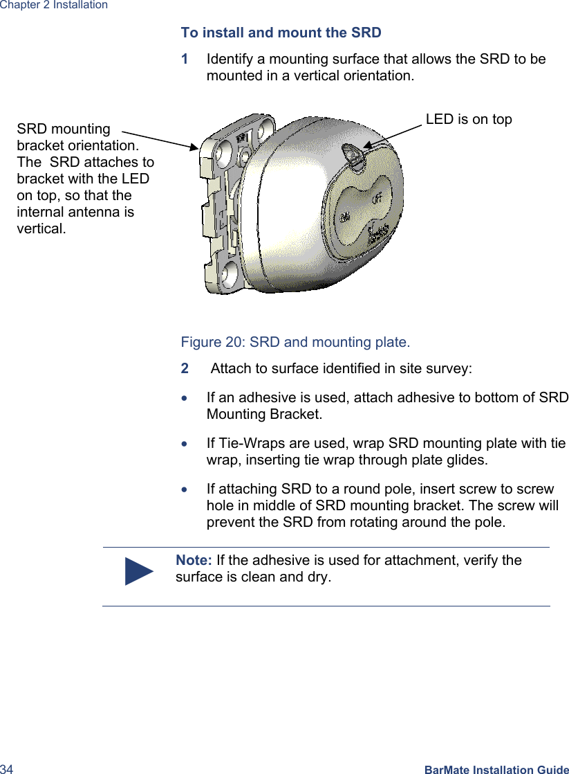 Chapter 2 Installation 34 BarMate Installation Guide To install and mount the SRD 1  Identify a mounting surface that allows the SRD to be mounted in a vertical orientation.  Figure 20: SRD and mounting plate. 2   Attach to surface identified in site survey: • If an adhesive is used, attach adhesive to bottom of SRD Mounting Bracket. • If Tie-Wraps are used, wrap SRD mounting plate with tie wrap, inserting tie wrap through plate glides. • If attaching SRD to a round pole, insert screw to screw hole in middle of SRD mounting bracket. The screw will prevent the SRD from rotating around the pole.  ► Note: If the adhesive is used for attachment, verify the surface is clean and dry.  SRD mounting bracket orientation. The  SRD attaches to bracket with the LED on top, so that the internal antenna is vertical.  LED is on top 