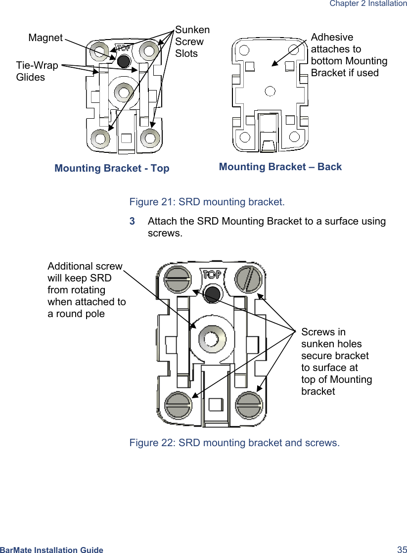  Chapter 2 Installation  BarMate Installation Guide  35  Figure 21: SRD mounting bracket. 3  Attach the SRD Mounting Bracket to a surface using screws.   Figure 22: SRD mounting bracket and screws. Sunken Screw SlotsTie-Wrap Glides Mounting Bracket - Top Magnet   Adhesive attaches to bottom Mounting Bracket if used   Mounting Bracket – Back  Screws in sunken holes secure bracket to surface at top of Mounting bracket Additional screw will keep SRD from rotating when attached to a round pole 