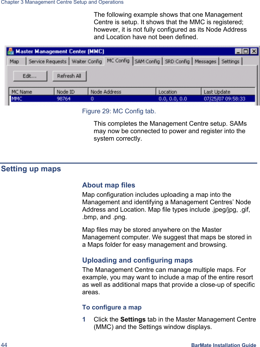 Chapter 3 Management Centre Setup and Operations 44 BarMate Installation Guide The following example shows that one Management Centre is setup. It shows that the MMC is registered; however, it is not fully configured as its Node Address and Location have not been defined.  Figure 29: MC Config tab. This completes the Management Centre setup. SAMs may now be connected to power and register into the system correctly.  Setting up maps About map files Map configuration includes uploading a map into the Management and identifying a Management Centres’ Node Address and Location. Map file types include .jpeg/jpg, .gif, .bmp, and .png.  Map files may be stored anywhere on the Master Management computer. We suggest that maps be stored in a Maps folder for easy management and browsing. Uploading and configuring maps The Management Centre can manage multiple maps. For example, you may want to include a map of the entire resort as well as additional maps that provide a close-up of specific areas.  To configure a map 1  Click the Settings tab in the Master Management Centre (MMC) and the Settings window displays. 