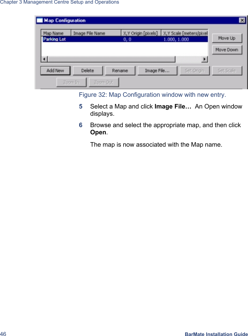 Chapter 3 Management Centre Setup and Operations 46 BarMate Installation Guide  Figure 32: Map Configuration window with new entry. 5  Select a Map and click Image File…  An Open window displays. 6  Browse and select the appropriate map, and then click Open. The map is now associated with the Map name. 