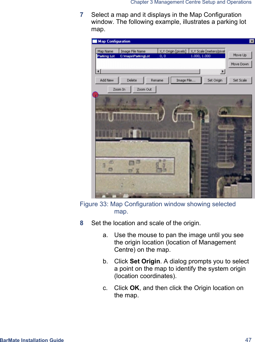   Chapter 3 Management Centre Setup and Operations  BarMate Installation Guide  47 7  Select a map and it displays in the Map Configuration window. The following example, illustrates a parking lot map.  Figure 33: Map Configuration window showing selected map. 8  Set the location and scale of the origin. a.  Use the mouse to pan the image until you see the origin location (location of Management Centre) on the map. b. Click Set Origin. A dialog prompts you to select a point on the map to identify the system origin (location coordinates). c. Click OK, and then click the Origin location on the map.  