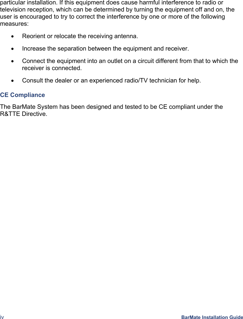  iv BarMate Installation Guide particular installation. If this equipment does cause harmful interference to radio or television reception, which can be determined by turning the equipment off and on, the user is encouraged to try to correct the interference by one or more of the following measures: •  Reorient or relocate the receiving antenna. •  Increase the separation between the equipment and receiver. •  Connect the equipment into an outlet on a circuit different from that to which the receiver is connected. •  Consult the dealer or an experienced radio/TV technician for help. CE Compliance The BarMate System has been designed and tested to be CE compliant under the R&amp;TTE Directive.  