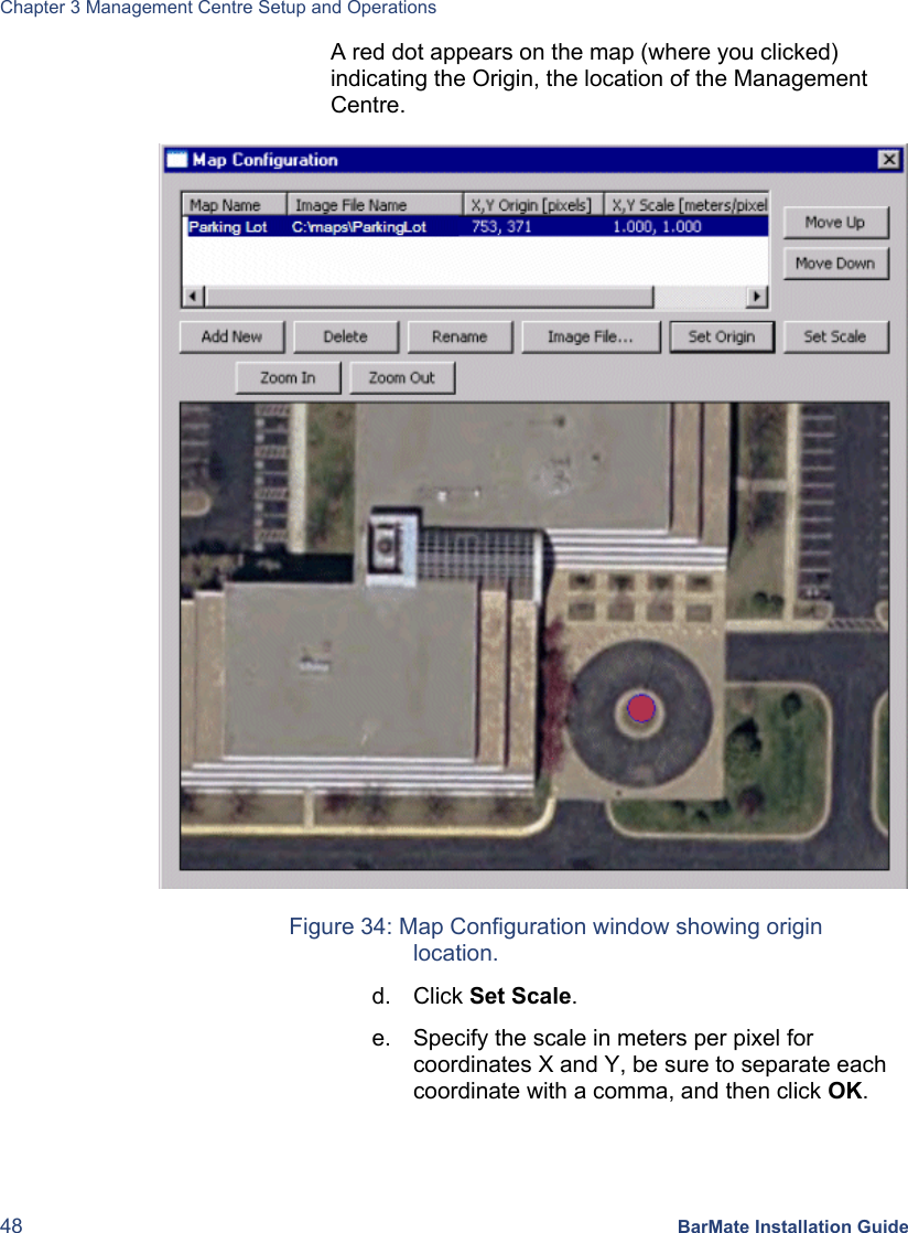 Chapter 3 Management Centre Setup and Operations 48 BarMate Installation Guide A red dot appears on the map (where you clicked) indicating the Origin, the location of the Management Centre.   Figure 34: Map Configuration window showing origin location. d. Click Set Scale. e.  Specify the scale in meters per pixel for coordinates X and Y, be sure to separate each coordinate with a comma, and then click OK.  