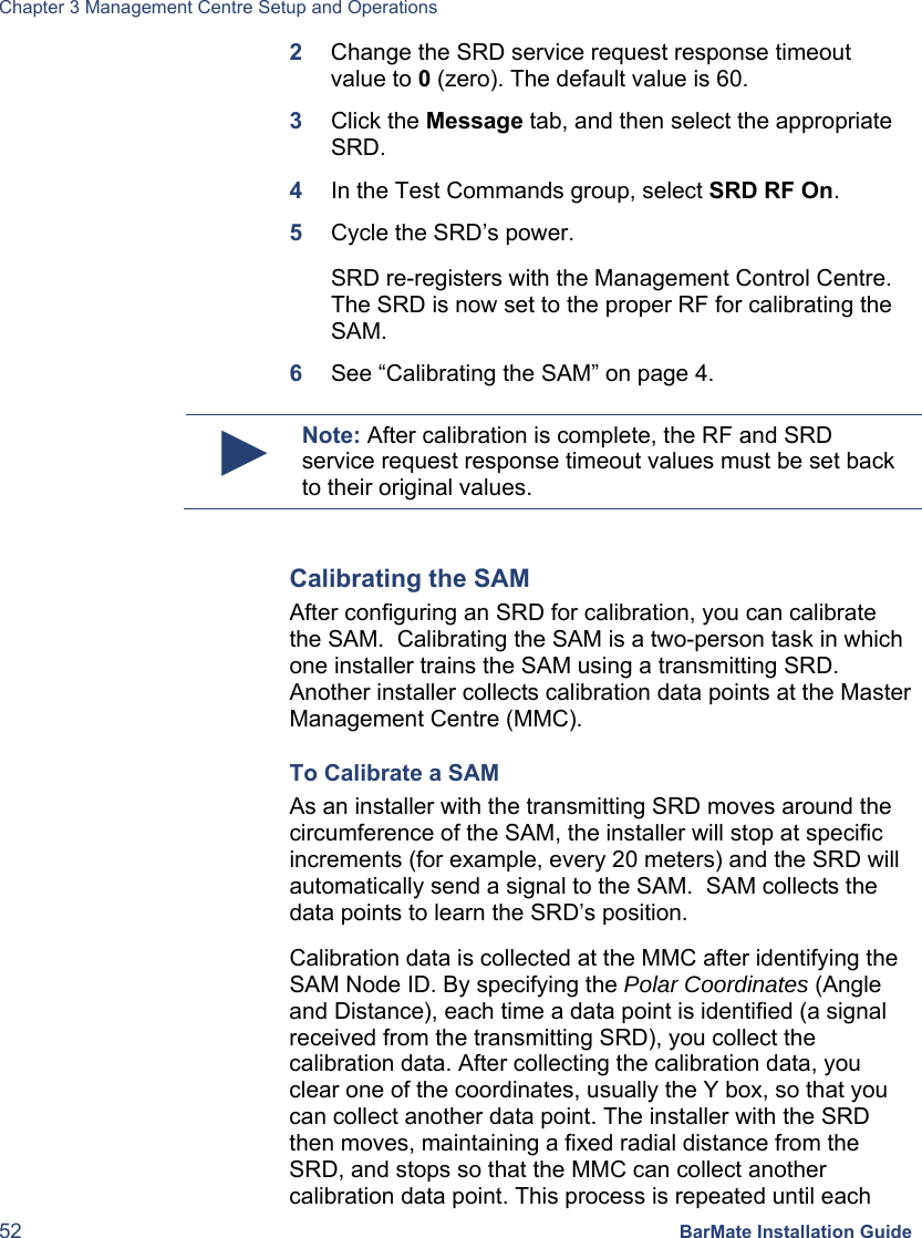 Chapter 3 Management Centre Setup and Operations 52 BarMate Installation Guide 2  Change the SRD service request response timeout value to 0 (zero). The default value is 60. 3  Click the Message tab, and then select the appropriate SRD.  4  In the Test Commands group, select SRD RF On. 5  Cycle the SRD’s power.  SRD re-registers with the Management Control Centre. The SRD is now set to the proper RF for calibrating the SAM. 6  See “Calibrating the SAM” on page 4.  ► Note: After calibration is complete, the RF and SRD service request response timeout values must be set back to their original values.  Calibrating the SAM After configuring an SRD for calibration, you can calibrate the SAM.  Calibrating the SAM is a two-person task in which one installer trains the SAM using a transmitting SRD.  Another installer collects calibration data points at the Master Management Centre (MMC). To Calibrate a SAM As an installer with the transmitting SRD moves around the circumference of the SAM, the installer will stop at specific increments (for example, every 20 meters) and the SRD will automatically send a signal to the SAM.  SAM collects the data points to learn the SRD’s position. Calibration data is collected at the MMC after identifying the SAM Node ID. By specifying the Polar Coordinates (Angle and Distance), each time a data point is identified (a signal received from the transmitting SRD), you collect the calibration data. After collecting the calibration data, you clear one of the coordinates, usually the Y box, so that you can collect another data point. The installer with the SRD then moves, maintaining a fixed radial distance from the SRD, and stops so that the MMC can collect another calibration data point. This process is repeated until each 