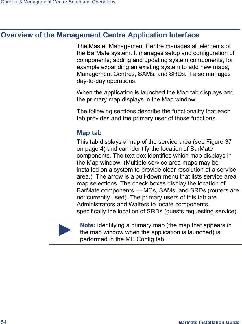 Chapter 3 Management Centre Setup and Operations 54 BarMate Installation Guide  Overview of the Management Centre Application Interface The Master Management Centre manages all elements of the BarMate system. It manages setup and configuration of components; adding and updating system components, for example expanding an existing system to add new maps, Management Centres, SAMs, and SRDs. It also manages day-to-day operations.  When the application is launched the Map tab displays and the primary map displays in the Map window. The following sections describe the functionality that each tab provides and the primary user of those functions.  Map tab This tab displays a map of the service area (see Figure 37 on page 4) and can identify the location of BarMate components. The text box identifies which map displays in the Map window. (Multiple service area maps may be installed on a system to provide clear resolution of a service area.)  The arrow is a pull-down menu that lists service area map selections. The check boxes display the location of BarMate components — MCs, SAMs, and SRDs (routers are not currently used). The primary users of this tab are Administrators and Waiters to locate components, specifically the location of SRDs (guests requesting service).  ► Note: Identifying a primary map (the map that appears in the map window when the application is launched) is performed in the MC Config tab.  