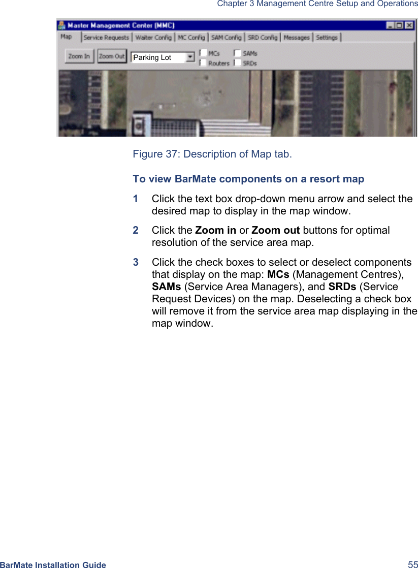   Chapter 3 Management Centre Setup and Operations  BarMate Installation Guide  55    Figure 37: Description of Map tab. To view BarMate components on a resort map 1  Click the text box drop-down menu arrow and select the desired map to display in the map window. 2  Click the Zoom in or Zoom out buttons for optimal resolution of the service area map. 3  Click the check boxes to select or deselect components that display on the map: MCs (Management Centres), SAMs (Service Area Managers), and SRDs (Service Request Devices) on the map. Deselecting a check box will remove it from the service area map displaying in the map window. Parking Lot 