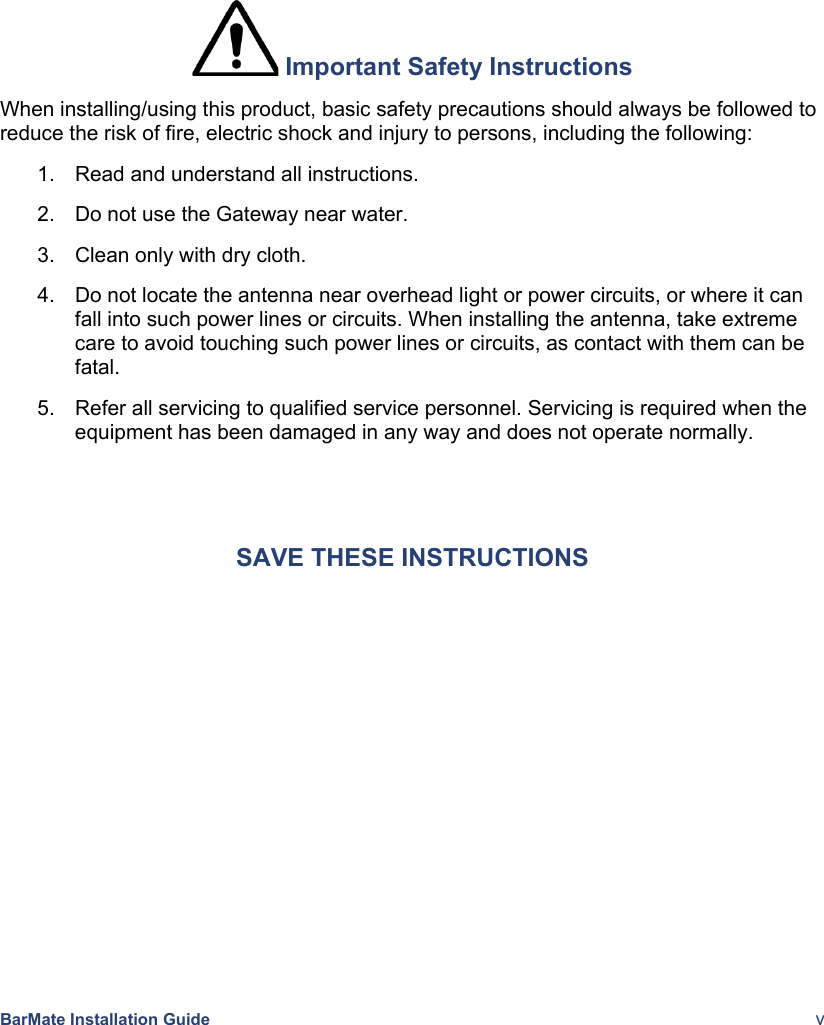    BarMate Installation Guide  v  Important Safety Instructions When installing/using this product, basic safety precautions should always be followed to reduce the risk of fire, electric shock and injury to persons, including the following: 1.  Read and understand all instructions. 2.  Do not use the Gateway near water. 3.  Clean only with dry cloth. 4.  Do not locate the antenna near overhead light or power circuits, or where it can fall into such power lines or circuits. When installing the antenna, take extreme care to avoid touching such power lines or circuits, as contact with them can be fatal. 5.  Refer all servicing to qualified service personnel. Servicing is required when the equipment has been damaged in any way and does not operate normally.  SAVE THESE INSTRUCTIONS 