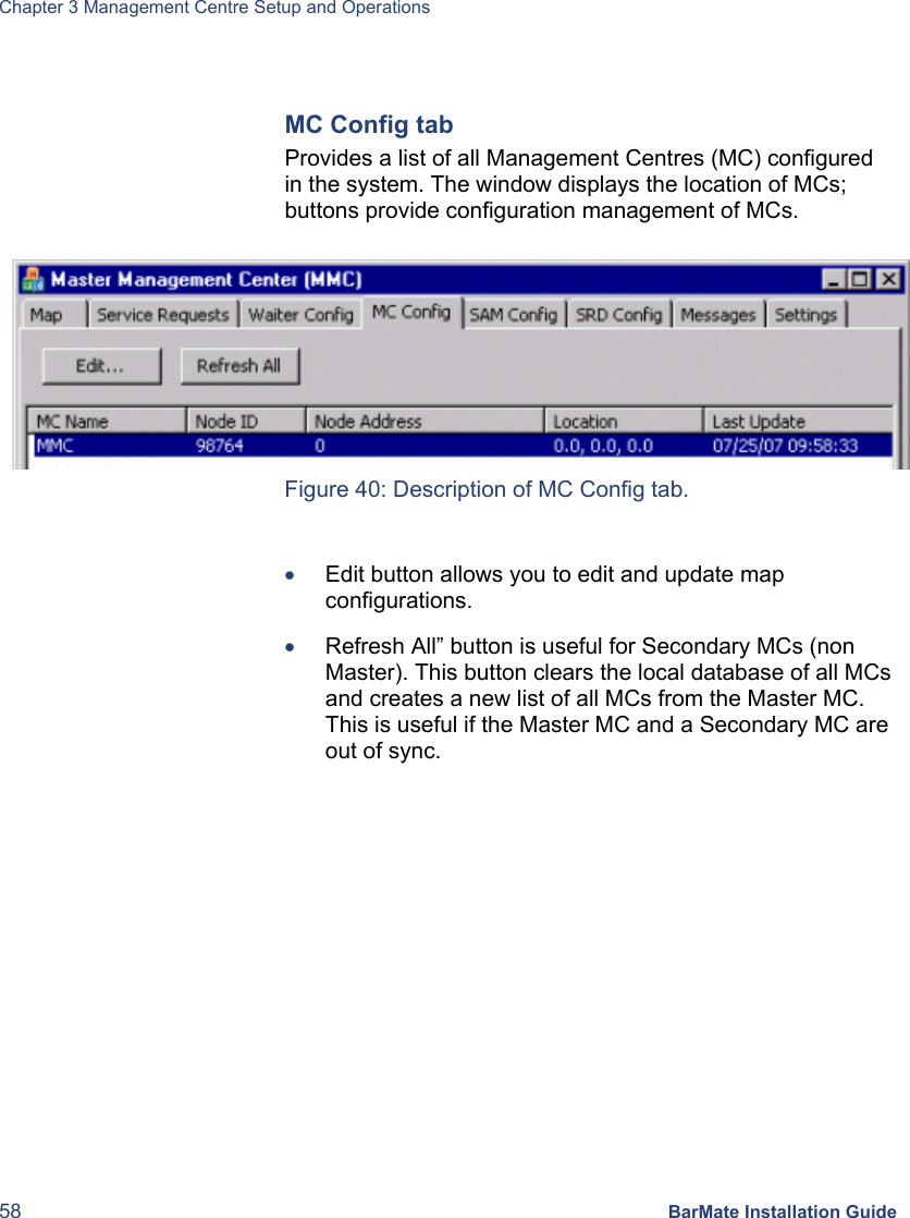 Chapter 3 Management Centre Setup and Operations 58 BarMate Installation Guide  MC Config tab Provides a list of all Management Centres (MC) configured in the system. The window displays the location of MCs; buttons provide configuration management of MCs.   Figure 40: Description of MC Config tab.  • Edit button allows you to edit and update map configurations.  • Refresh All” button is useful for Secondary MCs (non Master). This button clears the local database of all MCs and creates a new list of all MCs from the Master MC. This is useful if the Master MC and a Secondary MC are out of sync.  