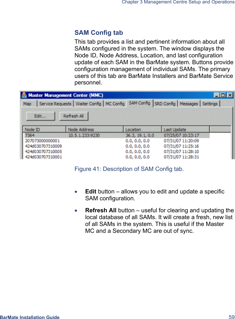   Chapter 3 Management Centre Setup and Operations  BarMate Installation Guide  59  SAM Config tab This tab provides a list and pertinent information about all SAMs configured in the system. The window displays the Node ID, Node Address, Location, and last configuration update of each SAM in the BarMate system. Buttons provide configuration management of individual SAMs. The primary users of this tab are BarMate Installers and BarMate Service personnel.   Figure 41: Description of SAM Config tab.  • Edit button – allows you to edit and update a specific SAM configuration.  • Refresh All button – useful for clearing and updating the local database of all SAMs. It will create a fresh, new list of all SAMs in the system. This is useful if the Master MC and a Secondary MC are out of sync.  