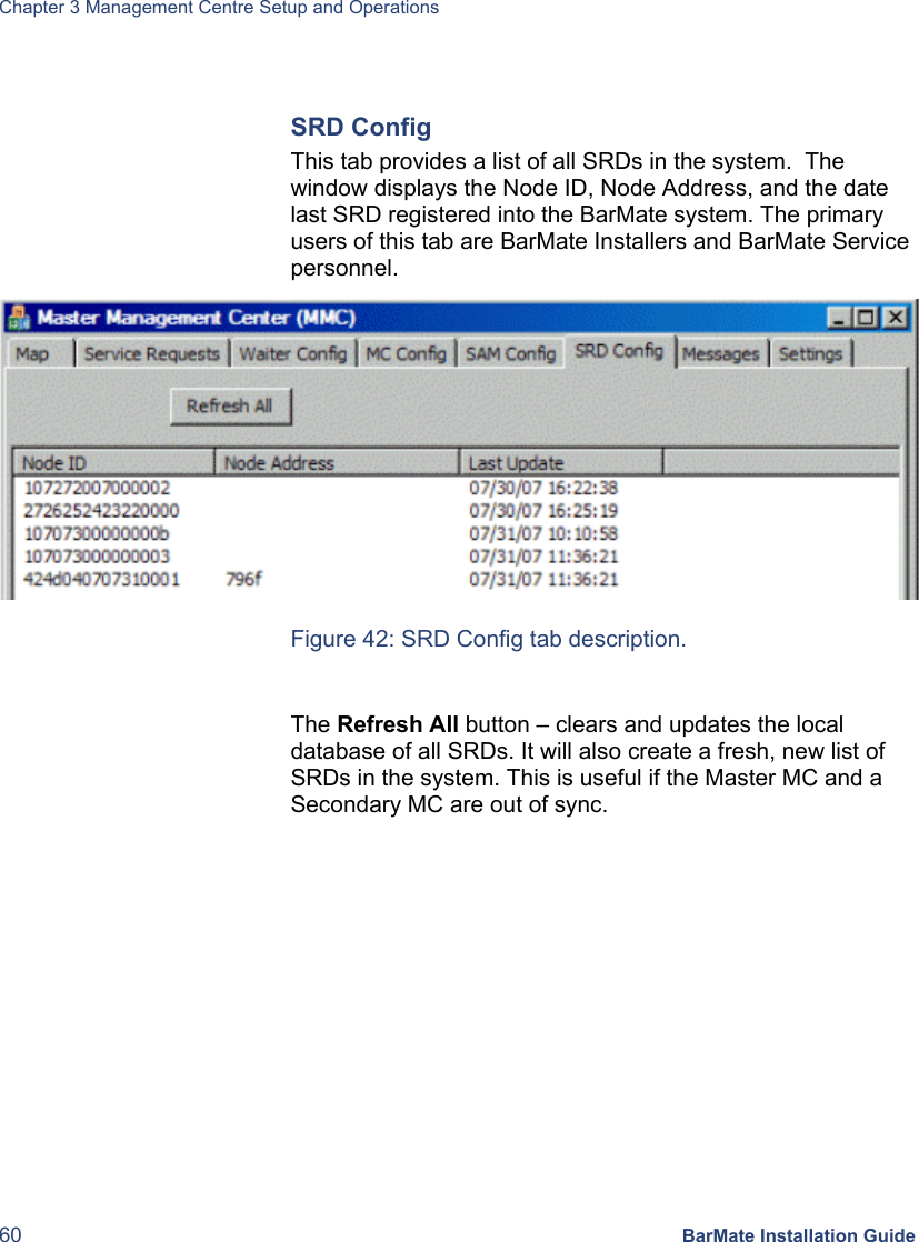 Chapter 3 Management Centre Setup and Operations 60 BarMate Installation Guide  SRD Config This tab provides a list of all SRDs in the system.  The window displays the Node ID, Node Address, and the date last SRD registered into the BarMate system. The primary users of this tab are BarMate Installers and BarMate Service personnel.  Figure 42: SRD Config tab description.  The Refresh All button – clears and updates the local database of all SRDs. It will also create a fresh, new list of  SRDs in the system. This is useful if the Master MC and a Secondary MC are out of sync. 