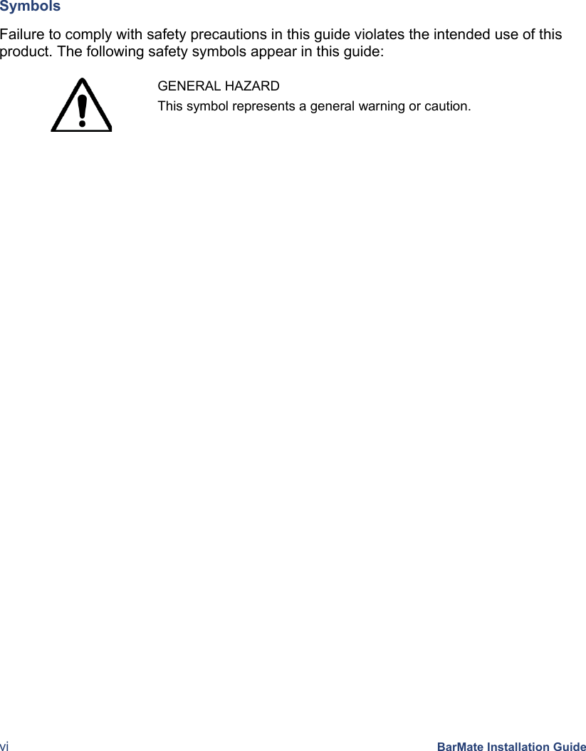  vi BarMate Installation Guide Symbols  Failure to comply with safety precautions in this guide violates the intended use of this product. The following safety symbols appear in this guide:   GENERAL HAZARD This symbol represents a general warning or caution.   