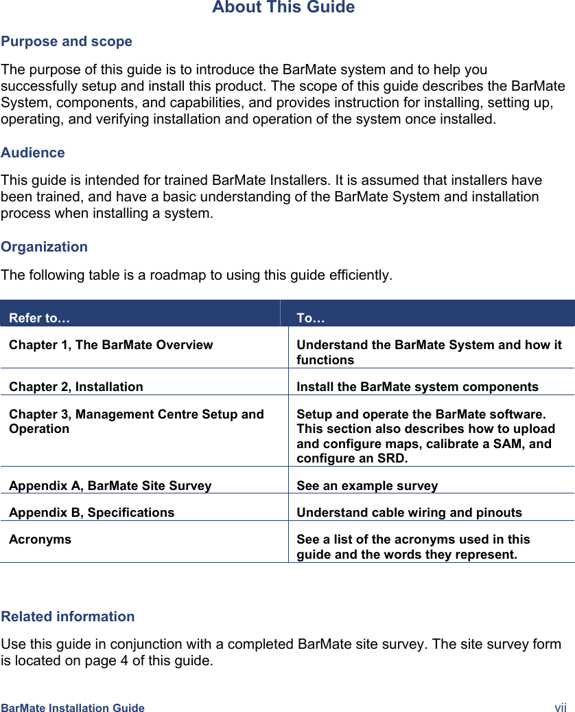    BarMate Installation Guide  vii About This Guide Purpose and scope The purpose of this guide is to introduce the BarMate system and to help you successfully setup and install this product. The scope of this guide describes the BarMate System, components, and capabilities, and provides instruction for installing, setting up, operating, and verifying installation and operation of the system once installed. Audience This guide is intended for trained BarMate Installers. It is assumed that installers have been trained, and have a basic understanding of the BarMate System and installation process when installing a system.  Organization The following table is a roadmap to using this guide efficiently.   Refer to…  To… Chapter 1, The BarMate Overview  Understand the BarMate System and how it functions Chapter 2, Installation  Install the BarMate system components Chapter 3, Management Centre Setup and Operation Setup and operate the BarMate software. This section also describes how to upload and configure maps, calibrate a SAM, and configure an SRD. Appendix A, BarMate Site Survey  See an example survey Appendix B, Specifications  Understand cable wiring and pinouts Acronyms  See a list of the acronyms used in this guide and the words they represent.  Related information Use this guide in conjunction with a completed BarMate site survey. The site survey form is located on page 4 of this guide.  