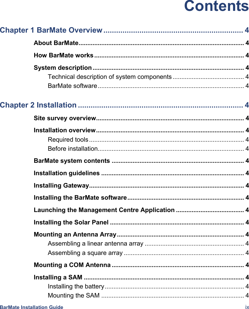  BarMate Installation Guide  ix Contents Chapter 1 BarMate Overview .................................................................. 4About BarMate............................................................................................... 4How BarMate works...................................................................................... 4System description ....................................................................................... 4Technical description of system components ......................................... 4BarMate software.................................................................................... 4Chapter 2 Installation .............................................................................. 4Site survey overview..................................................................................... 4Installation overview..................................................................................... 4Required tools ......................................................................................... 4Before installation.................................................................................... 4BarMate system contents ............................................................................ 4Installation guidelines .................................................................................. 4Installing Gateway......................................................................................... 4Installing the BarMate software................................................................... 4Launching the Management Centre Application ....................................... 4Installing the Solar Panel ............................................................................. 4Mounting an Antenna Array......................................................................... 4Assembling a linear antenna array ......................................................... 4Assembling a square array ..................................................................... 4Mounting a COM Antenna ............................................................................ 4Installing a SAM ............................................................................................ 4Installing the battery................................................................................ 4Mounting the SAM .................................................................................. 4