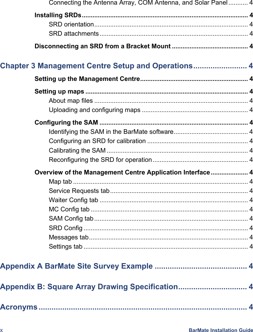  x BarMate Installation Guide Connecting the Antenna Array, COM Antenna, and Solar Panel........... 4Installing SRDs.............................................................................................. 4SRD orientation....................................................................................... 4SRD attachments.................................................................................... 4Disconnecting an SRD from a Bracket Mount ........................................... 4Chapter 3 Management Centre Setup and Operations......................... 4Setting up the Management Centre............................................................. 4Setting up maps ............................................................................................ 4About map files ....................................................................................... 4Uploading and configuring maps ............................................................ 4Configuring the SAM .................................................................................... 4Identifying the SAM in the BarMate software.......................................... 4Configuring an SRD for calibration ......................................................... 4Calibrating the SAM ................................................................................ 4Reconfiguring the SRD for operation...................................................... 4Overview of the Management Centre Application Interface ..................... 4Map tab ................................................................................................... 4Service Requests tab.............................................................................. 4Waiter Config tab .................................................................................... 4MC Config tab ......................................................................................... 4SAM Config tab....................................................................................... 4SRD Config ............................................................................................. 4Messages tab.......................................................................................... 4Settings tab ............................................................................................. 4Appendix A BarMate Site Survey Example ........................................... 4Appendix B: Square Array Drawing Specification................................ 4Acronyms ................................................................................................. 4