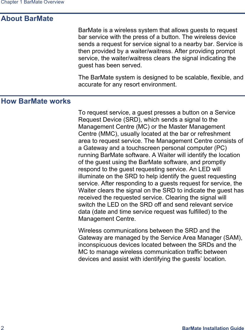 Chapter 1 BarMate Overview 2 BarMate Installation Guide About BarMate BarMate is a wireless system that allows guests to request bar service with the press of a button. The wireless device sends a request for service signal to a nearby bar. Service is then provided by a waiter/waitress. After providing prompt service, the waiter/waitress clears the signal indicating the guest has been served.   The BarMate system is designed to be scalable, flexible, and accurate for any resort environment.  How BarMate works To request service, a guest presses a button on a Service Request Device (SRD), which sends a signal to the Management Centre (MC) or the Master Management Centre (MMC), usually located at the bar or refreshment area to request service. The Management Centre consists of a Gateway and a touchscreen personal computer (PC) running BarMate software. A Waiter will identify the location of the guest using the BarMate software, and promptly respond to the guest requesting service. An LED will illuminate on the SRD to help identify the guest requesting service. After responding to a guests request for service, the Waiter clears the signal on the SRD to indicate the guest has received the requested service. Clearing the signal will switch the LED on the SRD off and send relevant service data (date and time service request was fulfilled) to the Management Centre.  Wireless communications between the SRD and the Gateway are managed by the Service Area Manager (SAM), inconspicuous devices located between the SRDs and the MC to manage wireless communication traffic between devices and assist with identifying the guests’ location.  