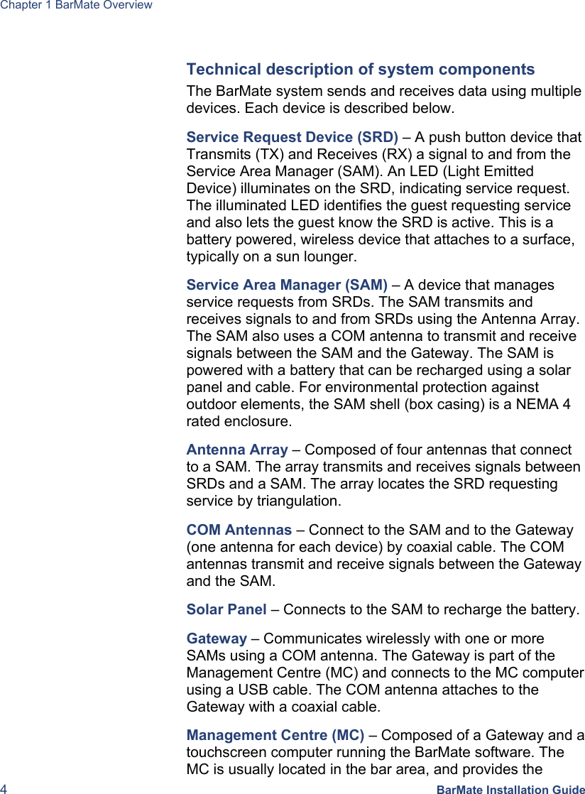 Chapter 1 BarMate Overview 4 BarMate Installation Guide  Technical description of system components The BarMate system sends and receives data using multiple devices. Each device is described below. Service Request Device (SRD) – A push button device that Transmits (TX) and Receives (RX) a signal to and from the Service Area Manager (SAM). An LED (Light Emitted Device) illuminates on the SRD, indicating service request. The illuminated LED identifies the guest requesting service and also lets the guest know the SRD is active. This is a battery powered, wireless device that attaches to a surface, typically on a sun lounger. Service Area Manager (SAM) – A device that manages service requests from SRDs. The SAM transmits and receives signals to and from SRDs using the Antenna Array. The SAM also uses a COM antenna to transmit and receive signals between the SAM and the Gateway. The SAM is powered with a battery that can be recharged using a solar panel and cable. For environmental protection against outdoor elements, the SAM shell (box casing) is a NEMA 4 rated enclosure. Antenna Array – Composed of four antennas that connect to a SAM. The array transmits and receives signals between SRDs and a SAM. The array locates the SRD requesting service by triangulation. COM Antennas – Connect to the SAM and to the Gateway (one antenna for each device) by coaxial cable. The COM antennas transmit and receive signals between the Gateway and the SAM. Solar Panel – Connects to the SAM to recharge the battery.  Gateway – Communicates wirelessly with one or more SAMs using a COM antenna. The Gateway is part of the Management Centre (MC) and connects to the MC computer using a USB cable. The COM antenna attaches to the Gateway with a coaxial cable.  Management Centre (MC) – Composed of a Gateway and a touchscreen computer running the BarMate software. The MC is usually located in the bar area, and provides the 