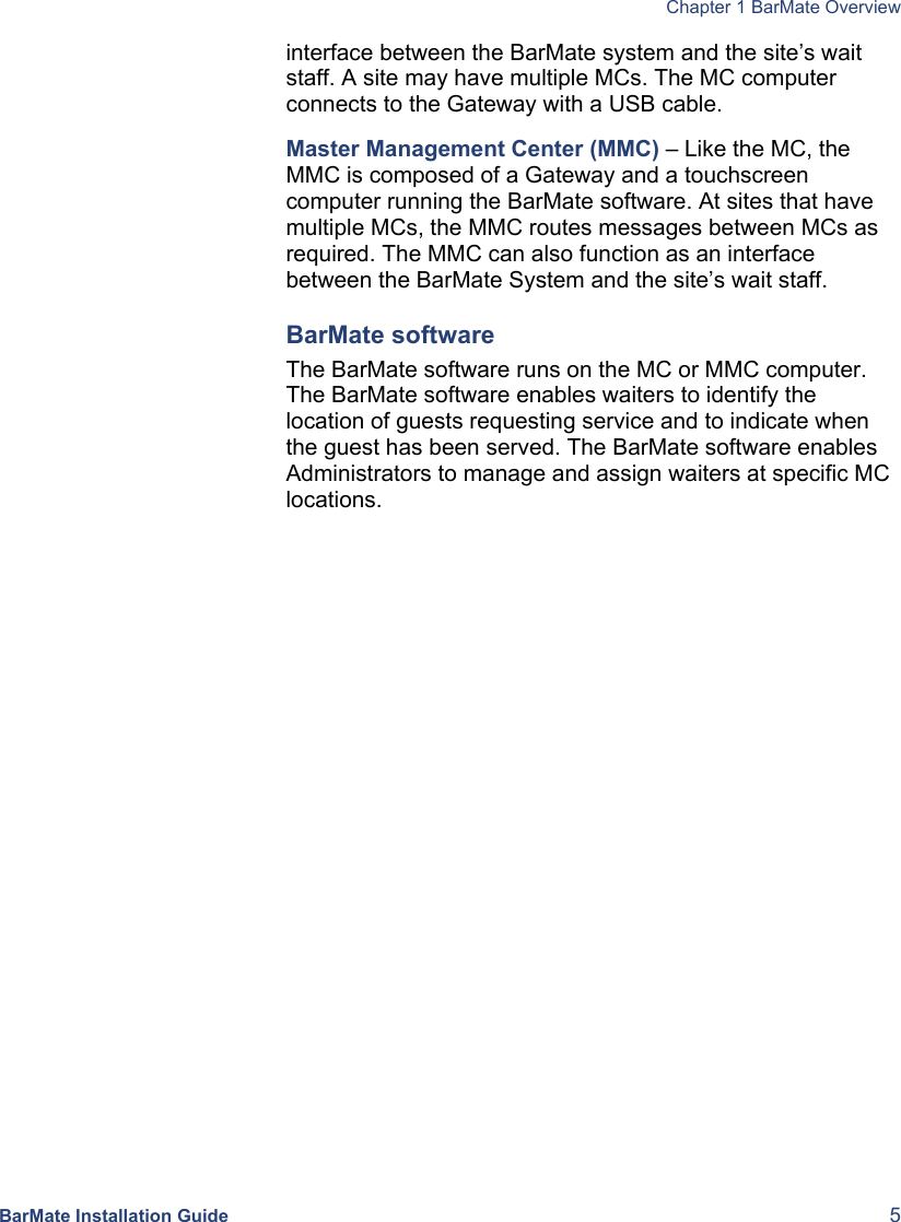  Chapter 1 BarMate Overview  BarMate Installation Guide  5 interface between the BarMate system and the site’s wait staff. A site may have multiple MCs. The MC computer connects to the Gateway with a USB cable.  Master Management Center (MMC) – Like the MC, the MMC is composed of a Gateway and a touchscreen computer running the BarMate software. At sites that have multiple MCs, the MMC routes messages between MCs as required. The MMC can also function as an interface between the BarMate System and the site’s wait staff.  BarMate software The BarMate software runs on the MC or MMC computer. The BarMate software enables waiters to identify the location of guests requesting service and to indicate when the guest has been served. The BarMate software enables Administrators to manage and assign waiters at specific MC locations. This section will include a table, as well as a graphic with a 