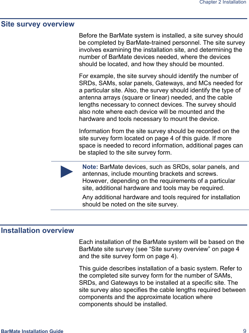  Chapter 2 Installation  BarMate Installation Guide  9 Site survey overview Before the BarMate system is installed, a site survey should be completed by BarMate-trained personnel. The site survey involves examining the installation site, and determining the number of BarMate devices needed, where the devices should be located, and how they should be mounted. For example, the site survey should identify the number of SRDs, SAMs, solar panels, Gateways, and MCs needed for a particular site. Also, the survey should identify the type of antenna arrays (square or linear) needed, and the cable lengths necessary to connect devices. The survey should also note where each device will be mounted and the hardware and tools necessary to mount the device. Information from the site survey should be recorded on the site survey form located on page 4 of this guide. If more space is needed to record information, additional pages can be stapled to the site survey form. ► Note: BarMate devices, such as SRDs, solar panels, and antennas, include mounting brackets and screws. However, depending on the requirements of a particular site, additional hardware and tools may be required.  Any additional hardware and tools required for installation should be noted on the site survey.  Installation overview Each installation of the BarMate system will be based on the BarMate site survey (see “Site survey overview” on page 4 and the site survey form on page 4).  This guide describes installation of a basic system. Refer to the completed site survey form for the number of SAMs, SRDs, and Gateways to be installed at a specific site. The site survey also specifies the cable lengths required between components and the approximate location where components should be installed.   