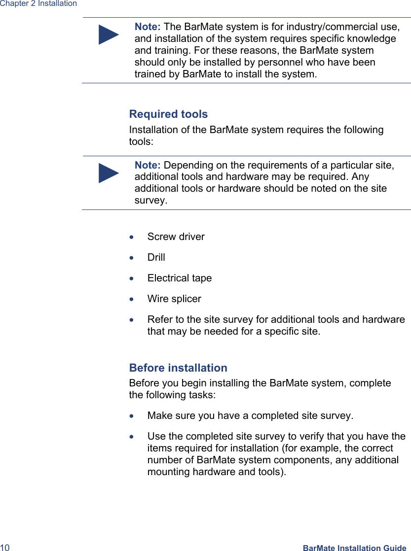 Chapter 2 Installation 10 BarMate Installation Guide ► Note: The BarMate system is for industry/commercial use, and installation of the system requires specific knowledge and training. For these reasons, the BarMate system should only be installed by personnel who have been trained by BarMate to install the system.  Required tools Installation of the BarMate system requires the following tools: ► Note: Depending on the requirements of a particular site, additional tools and hardware may be required. Any additional tools or hardware should be noted on the site survey.  • Screw driver • Drill • Electrical tape • Wire splicer • Refer to the site survey for additional tools and hardware that may be needed for a specific site.   Before installation Before you begin installing the BarMate system, complete the following tasks: • Make sure you have a completed site survey. • Use the completed site survey to verify that you have the items required for installation (for example, the correct number of BarMate system components, any additional mounting hardware and tools).   