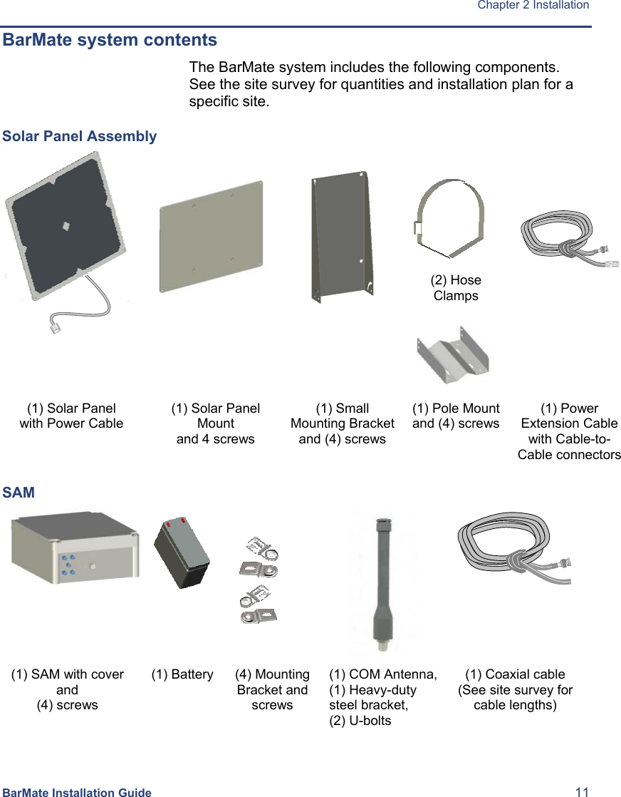  Chapter 2 Installation  BarMate Installation Guide  11 BarMate system contents The BarMate system includes the following components. See the site survey for quantities and installation plan for a specific site. Solar Panel Assembly   (2) Hose Clamps                  (1) Solar Panel with Power Cable (1) Solar Panel Mount  and 4 screws (1) Small Mounting Bracket and (4) screws (1) Pole Mount  and (4) screws (1) Power Extension Cable  with Cable-to-Cable connectors SAM       (1) SAM with cover and  (4) screws (1) Battery  (4) Mounting Bracket and screws (1) COM Antenna, (1) Heavy-duty steel bracket,  (2) U-bolts (1) Coaxial cable (See site survey for cable lengths) 