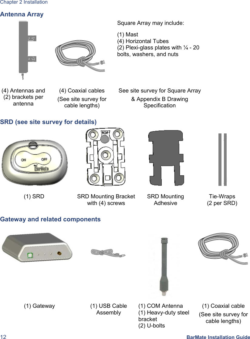 Chapter 2 Installation 12 BarMate Installation Guide Antenna Array     Square Array may include: (1) Mast (4) Horizontal Tubes (2) Plexi-glass plates with ¼ - 20 bolts, washers, and nuts (4) Antennas and (2) brackets per antenna (4) Coaxial cables (See site survey for cable lengths) See site survey for Square Array &amp; Appendix B Drawing Specification SRD (see site survey for details)         (1) SRD  SRD Mounting Bracketwith (4) screws SRD Mounting Adhesive Tie-Wraps (2 per SRD) Gateway and related components       (1) Gateway  (1) USB Cable Assembly (1) COM Antenna (1) Heavy-duty steel bracket (2) U-bolts (1) Coaxial cable (See site survey for cable lengths) 