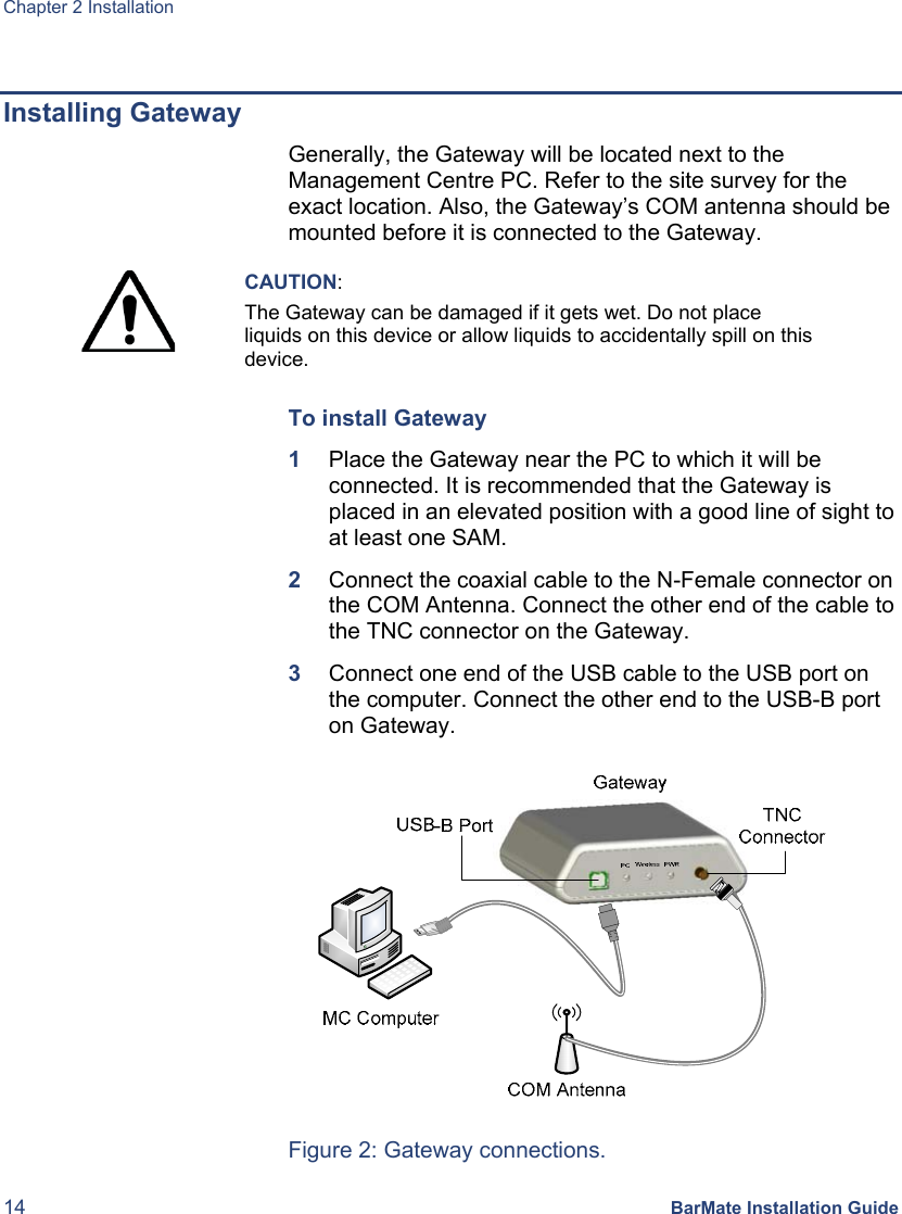 Chapter 2 Installation 14 BarMate Installation Guide  Installing Gateway Generally, the Gateway will be located next to the Management Centre PC. Refer to the site survey for the exact location. Also, the Gateway’s COM antenna should be mounted before it is connected to the Gateway.  CAUTION: The Gateway can be damaged if it gets wet. Do not place liquids on this device or allow liquids to accidentally spill on this device. To install Gateway 1  Place the Gateway near the PC to which it will be connected. It is recommended that the Gateway is placed in an elevated position with a good line of sight to at least one SAM. 2  Connect the coaxial cable to the N-Female connector on the COM Antenna. Connect the other end of the cable to the TNC connector on the Gateway. 3  Connect one end of the USB cable to the USB port on the computer. Connect the other end to the USB-B port on Gateway.  Figure 2: Gateway connections. 