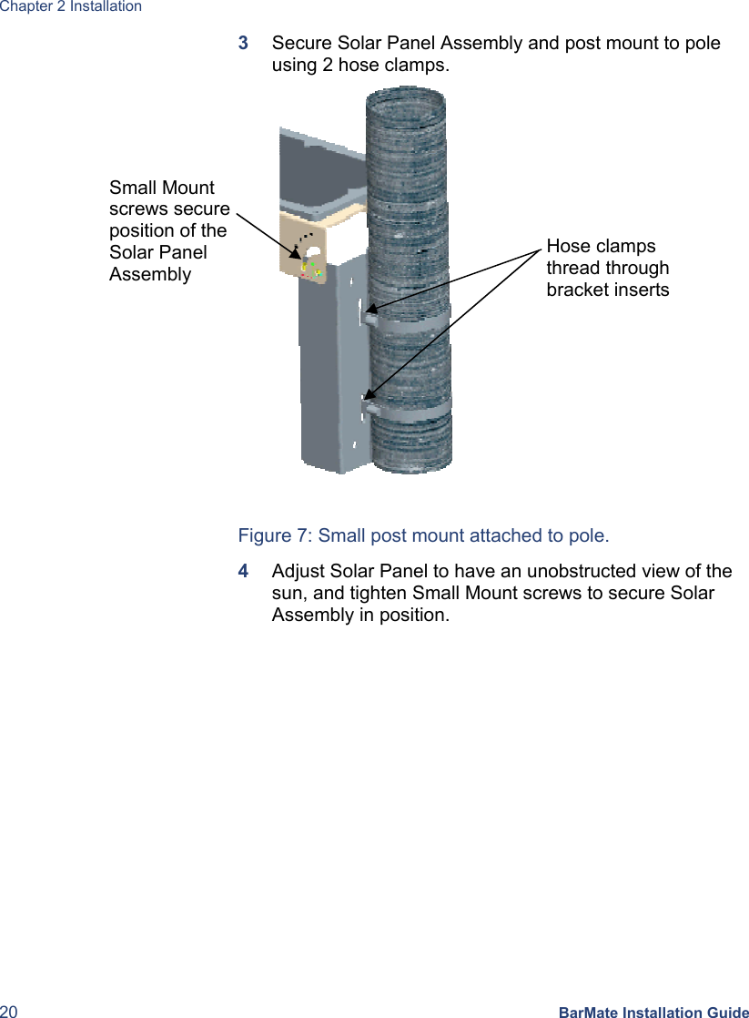 Chapter 2 Installation 20 BarMate Installation Guide 3  Secure Solar Panel Assembly and post mount to pole using 2 hose clamps.         Figure 7: Small post mount attached to pole. 4  Adjust Solar Panel to have an unobstructed view of the sun, and tighten Small Mount screws to secure Solar Assembly in position. Small Mount screws secure position of the Solar Panel Assembly Hose clamps thread through bracket inserts 