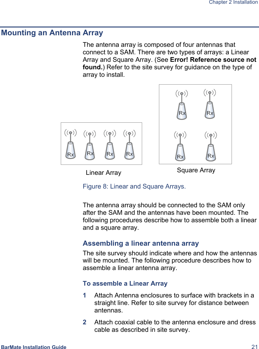  Chapter 2 Installation  BarMate Installation Guide  21  Mounting an Antenna Array The antenna array is composed of four antennas that connect to a SAM. There are two types of arrays: a Linear Array and Square Array. (See Error! Reference source not found.) Refer to the site survey for guidance on the type of array to install.     Figure 8: Linear and Square Arrays.  The antenna array should be connected to the SAM only after the SAM and the antennas have been mounted. The following procedures describe how to assemble both a linear and a square array. Assembling a linear antenna array The site survey should indicate where and how the antennas will be mounted. The following procedure describes how to assemble a linear antenna array. To assemble a Linear Array 1  Attach Antenna enclosures to surface with brackets in a straight line. Refer to site survey for distance between antennas. 2  Attach coaxial cable to the antenna enclosure and dress cable as described in site survey. Square Array Linear Array 