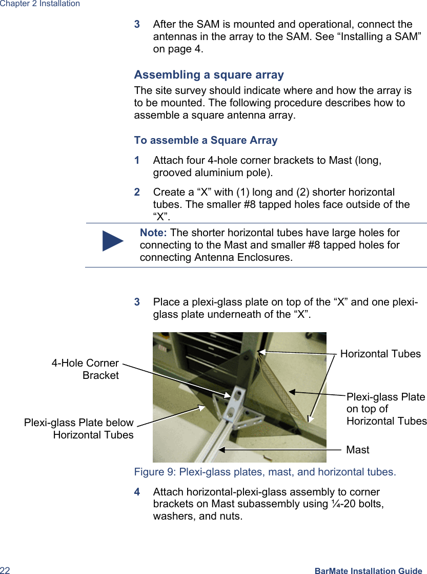 Chapter 2 Installation 22 BarMate Installation Guide 3  After the SAM is mounted and operational, connect the antennas in the array to the SAM. See “Installing a SAM” on page 4. Assembling a square array The site survey should indicate where and how the array is to be mounted. The following procedure describes how to assemble a square antenna array.  To assemble a Square Array 1  Attach four 4-hole corner brackets to Mast (long, grooved aluminium pole). 2  Create a “X” with (1) long and (2) shorter horizontal tubes. The smaller #8 tapped holes face outside of the “X”. ► Note: The shorter horizontal tubes have large holes for connecting to the Mast and smaller #8 tapped holes for connecting Antenna Enclosures.  3  Place a plexi-glass plate on top of the “X” and one plexi-glass plate underneath of the “X”.   Figure 9: Plexi-glass plates, mast, and horizontal tubes. 4  Attach horizontal-plexi-glass assembly to corner brackets on Mast subassembly using ¼-20 bolts, washers, and nuts. Horizontal Tubes Mast 4-Hole Corner Bracket Plexi-glass Plate below Horizontal Tubes Plexi-glass Plate  on top of  Horizontal Tubes 