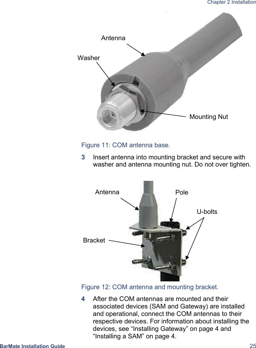  Chapter 2 Installation  BarMate Installation Guide  25          Figure 11: COM antenna base. 3  Insert antenna into mounting bracket and secure with washer and antenna mounting nut. Do not over tighten.                           Figure 12: COM antenna and mounting bracket. 4  After the COM antennas are mounted and their associated devices (SAM and Gateway) are installed and operational, connect the COM antennas to their respective devices. For information about installing the devices, see “Installing Gateway” on page 4 and “Installing a SAM” on page 4. Antenna Bracket U-bolts PoleAntenna Mounting Nut Washer 