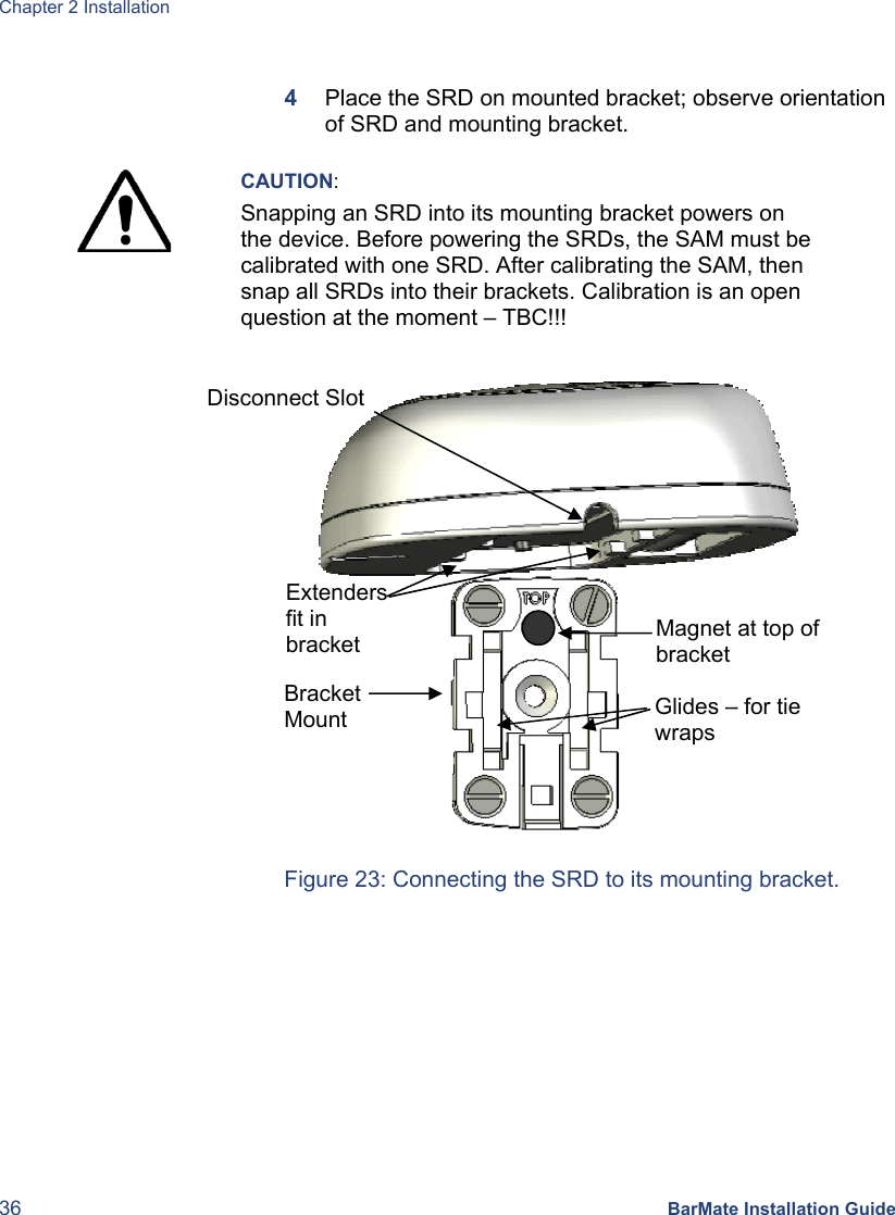 Chapter 2 Installation 36 BarMate Installation Guide  4  Place the SRD on mounted bracket; observe orientation of SRD and mounting bracket.   CAUTION: Snapping an SRD into its mounting bracket powers on the device. Before powering the SRDs, the SAM must be calibrated with one SRD. After calibrating the SAM, then snap all SRDs into their brackets. Calibration is an open question at the moment – TBC!!!                                                      Figure 23: Connecting the SRD to its mounting bracket. Magnet at top of bracket Glides – for tie wraps Disconnect Slot  Extenders fit in bracket Bracket Mount 