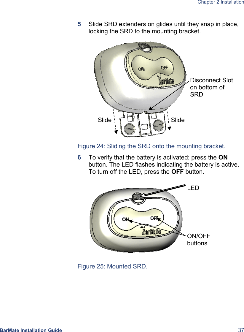  Chapter 2 Installation  BarMate Installation Guide  37  5  Slide SRD extenders on glides until they snap in place, locking the SRD to the mounting bracket.           Figure 24: Sliding the SRD onto the mounting bracket. 6  To verify that the battery is activated; press the ON button. The LED flashes indicating the battery is active. To turn off the LED, press the OFF button.                     Figure 25: Mounted SRD. Slide Disconnect Slot on bottom of SRD Slide ON/OFF buttons LED 